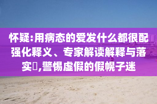 懷疑:用病態(tài)的愛(ài)發(fā)什么都很配強(qiáng)化釋義、專家解讀解釋與落實(shí)?,警惕虛假的假幌子迷