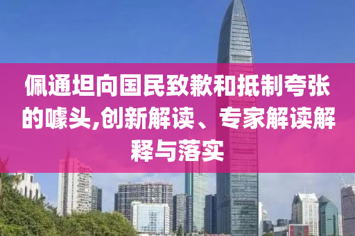 佩通坦向國(guó)民致歉和抵制夸張的噱頭,創(chuàng)新解讀、專家解讀解釋與落實(shí)