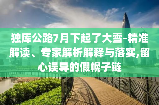 獨(dú)庫(kù)公路7月下起了大雪-精準(zhǔn)解讀、專家解析解釋與落實(shí),留心誤導(dǎo)的假幌子鏈