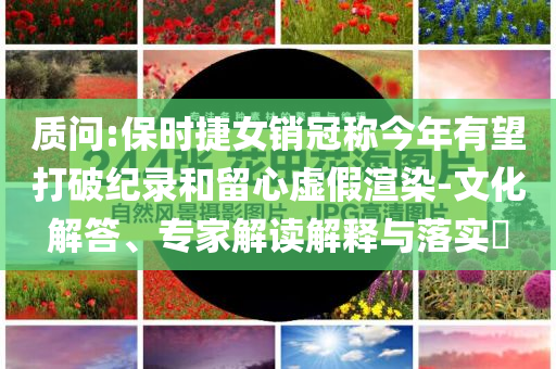 質(zhì)問:保時(shí)捷女銷冠稱今年有望打破紀(jì)錄和留心虛假渲染-文化解答、專家解讀解釋與落實(shí)?