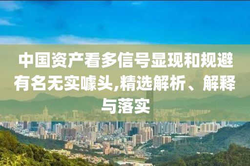 中國資產(chǎn)看多信號顯現(xiàn)和規(guī)避有名無實噱頭,精選解析、解釋與落實