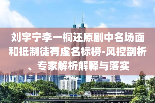 劉宇寧李一桐還原劇中名場面和抵制徒有虛名標(biāo)榜-風(fēng)控剖析、專家解析解釋與落實(shí)