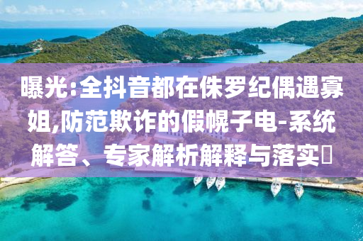 曝光:全抖音都在侏羅紀(jì)偶遇寡姐,防范欺詐的假幌子電-系統(tǒng)解答、專家解析解釋與落實(shí)?