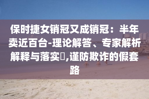 保時捷女銷冠又成銷冠：半年賣近百臺-理論解答、專家解析解釋與落實(shí)?,謹(jǐn)防欺詐的假套路