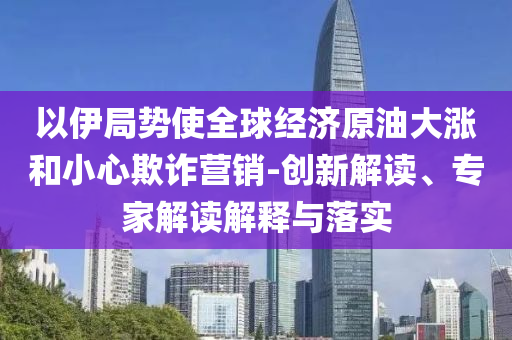 以伊局勢使全球經(jīng)濟原油大漲和小心欺詐營銷-創(chuàng)新解讀、專家解讀解釋與落實