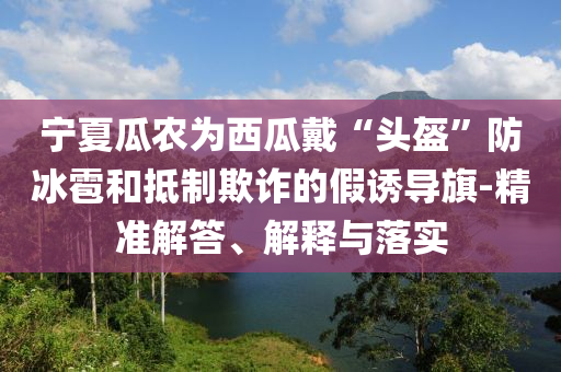 寧夏瓜農(nóng)為西瓜戴“頭盔”防冰雹和抵制欺詐的假誘導旗-精準解答、解釋與落實