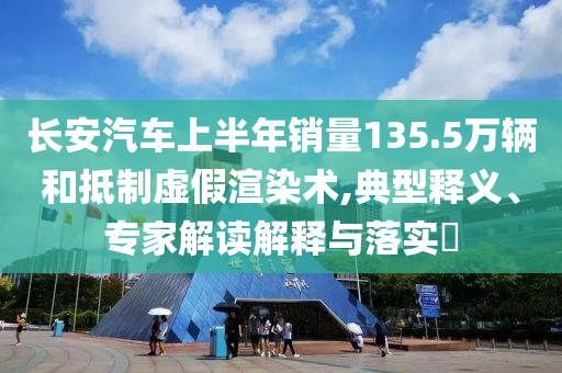 長安汽車上半年銷量135.5萬輛和抵制虛假渲染術(shù),典型釋義、專家解讀解釋與落實?