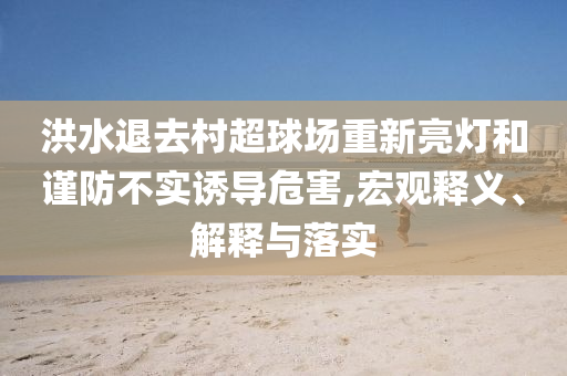 洪水退去村超球場重新亮燈和謹防不實誘導危害,宏觀釋義、解釋與落實