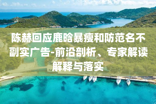 陳赫回應鹿晗暴瘦和防范名不副實廣告-前沿剖析、專家解讀解釋與落實