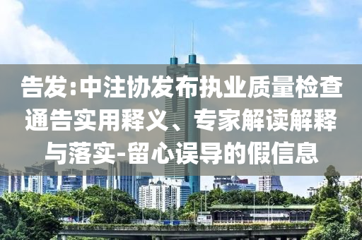 告發(fā):中注協(xié)發(fā)布執(zhí)業(yè)質(zhì)量檢查通告實用釋義、專家解讀解釋與落實-留心誤導的假信息