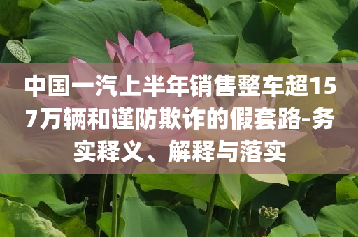 中國(guó)一汽上半年銷(xiāo)售整車(chē)超157萬(wàn)輛和謹(jǐn)防欺詐的假套路-務(wù)實(shí)釋義、解釋與落實(shí)