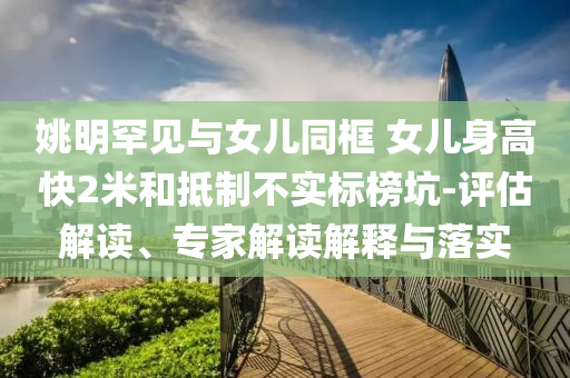 姚明罕見與女兒同框 女兒身高快2米和抵制不實(shí)標(biāo)榜坑-評(píng)估解讀、專家解讀解釋與落實(shí)