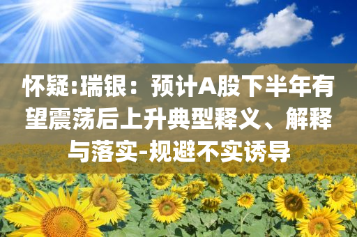 懷疑:瑞銀：預(yù)計(jì)A股下半年有望震蕩后上升典型釋義、解釋與落實(shí)-規(guī)避不實(shí)誘導(dǎo)