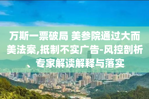 萬(wàn)斯一票破局 美參院通過(guò)大而美法案,抵制不實(shí)廣告-風(fēng)控剖析、專家解讀解釋與落實(shí)