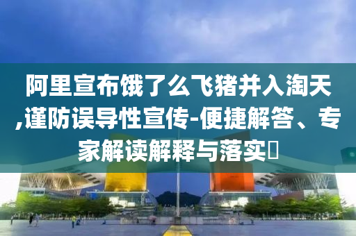 阿里宣布餓了么飛豬并入淘天,謹(jǐn)防誤導(dǎo)性宣傳-便捷解答、專(zhuān)家解讀解釋與落實(shí)?