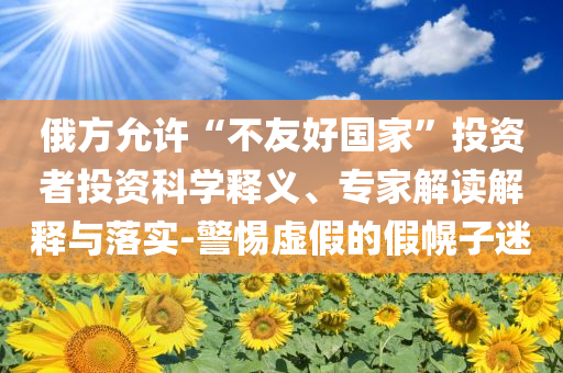 俄方允許“不友好國(guó)家”投資者投資科學(xué)釋義、專(zhuān)家解讀解釋與落實(shí)-警惕虛假的假幌子迷