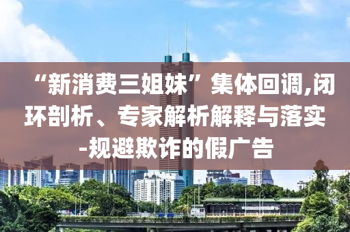 “新消費(fèi)三姐妹”集體回調(diào),閉環(huán)剖析、專家解析解釋與落實(shí)-規(guī)避欺詐的假?gòu)V告