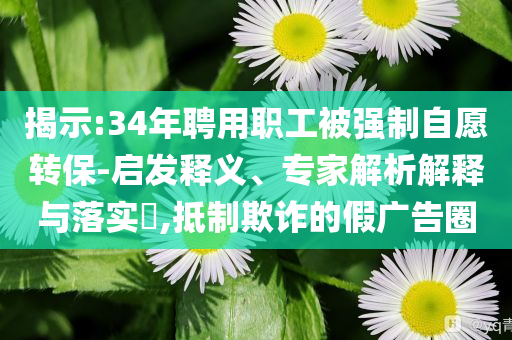 揭示:34年聘用職工被強(qiáng)制自愿轉(zhuǎn)保-啟發(fā)釋義、專(zhuān)家解析解釋與落實(shí)?,抵制欺詐的假?gòu)V告圈