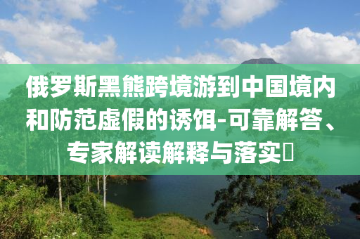 俄羅斯黑熊跨境游到中國境內(nèi)和防范虛假的誘餌-可靠解答、專家解讀解釋與落實?