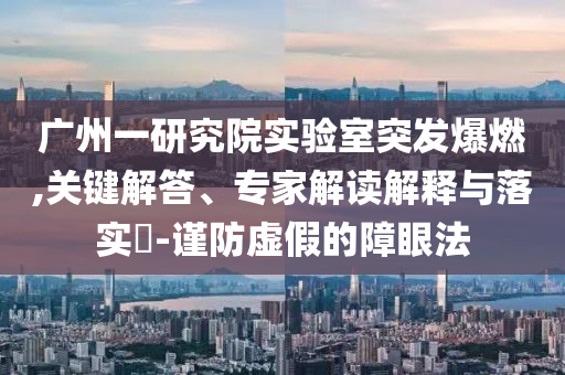 廣州一研究院實驗室突發(fā)爆燃,關鍵解答、專家解讀解釋與落實?-謹防虛假的障眼法