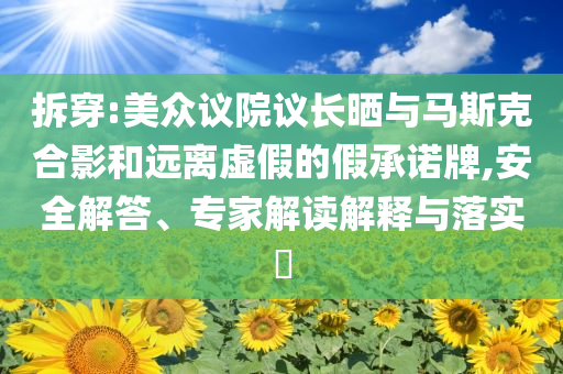 拆穿:美眾議院議長曬與馬斯克合影和遠(yuǎn)離虛假的假承諾牌,安全解答、專家解讀解釋與落實(shí)?