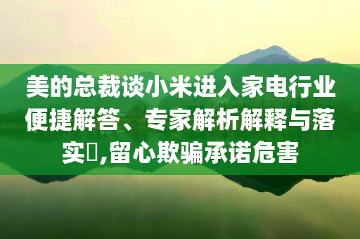 美的總裁談小米進(jìn)入家電行業(yè)便捷解答、專家解析解釋與落實(shí)?,留心欺騙承諾危害
