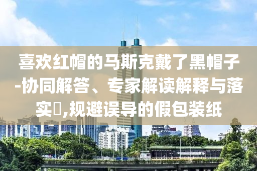 喜歡紅帽的馬斯克戴了黑帽子-協(xié)同解答、專家解讀解釋與落實(shí)?,規(guī)避誤導(dǎo)的假包裝紙