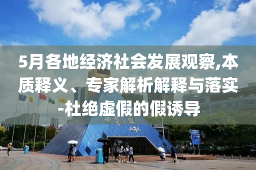 5月各地經(jīng)濟(jì)社會發(fā)展觀察,本質(zhì)釋義、專家解析解釋與落實(shí)-杜絕虛假的假誘導(dǎo)