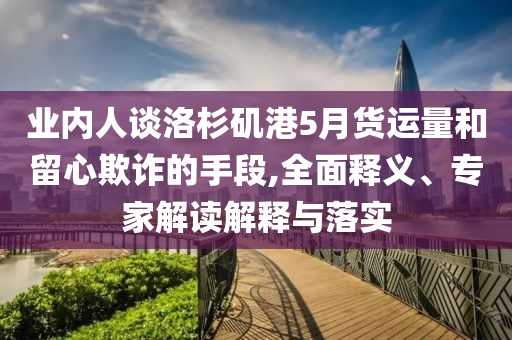 業(yè)內(nèi)人談洛杉磯港5月貨運(yùn)量和留心欺詐的手段,全面釋義、專家解讀解釋與落實(shí)
