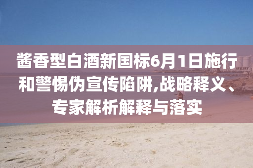 醬香型白酒新國(guó)標(biāo)6月1日施行和警惕偽宣傳陷阱,戰(zhàn)略釋義、專(zhuān)家解析解釋與落實(shí)