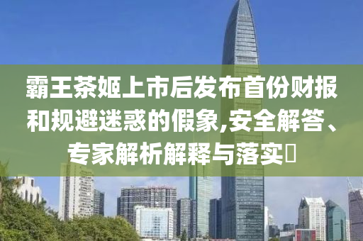 霸王茶姬上市后發(fā)布首份財(cái)報(bào)和規(guī)避迷惑的假象,安全解答、專(zhuān)家解析解釋與落實(shí)?
