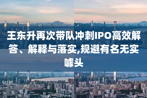 王東升再次帶隊(duì)沖刺IPO高效解答、解釋與落實(shí),規(guī)避有名無(wú)實(shí)噱頭