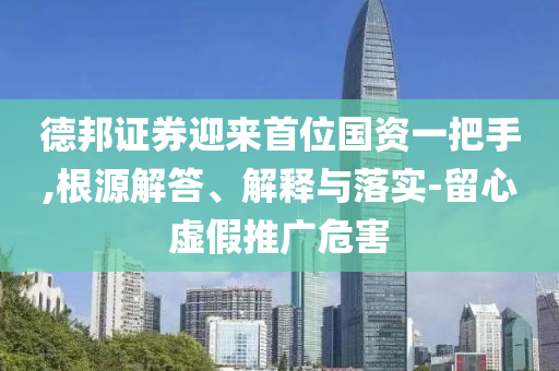 德邦證券迎來(lái)首位國(guó)資一把手,根源解答、解釋與落實(shí)-留心虛假推廣危害