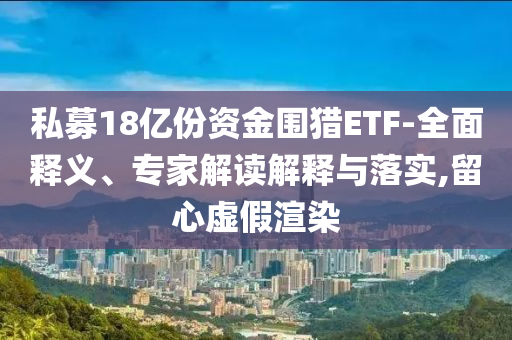 私募18億份資金圍獵ETF-全面釋義、專(zhuān)家解讀解釋與落實(shí),留心虛假渲染