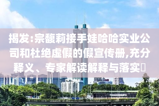 揭發(fā):宗馥莉接手娃哈哈實(shí)業(yè)公司和杜絕虛假的假宣傳冊(cè),充分釋義、專家解讀解釋與落實(shí)?