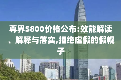 尊界S800價(jià)格公布:效能解讀、解釋與落實(shí),拒絕虛假的假幌子