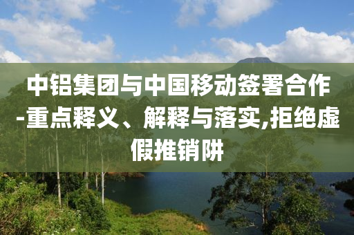 中鋁集團與中國移動簽署合作-重點釋義、解釋與落實,拒絕虛假推銷阱