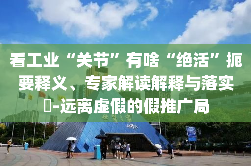 看工業(yè)“關(guān)節(jié)”有啥“絕活”扼要釋義、專家解讀解釋與落實?-遠(yuǎn)離虛假的假推廣局