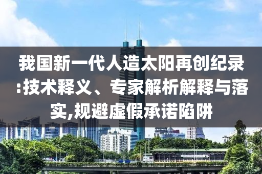 我國新一代人造太陽再創(chuàng)紀(jì)錄:技術(shù)釋義、專家解析解釋與落實,規(guī)避虛假承諾陷阱
