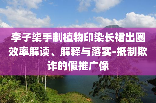 李子柒手制植物印染長(zhǎng)裙出圈效率解讀、解釋與落實(shí)-抵制欺詐的假推廣像