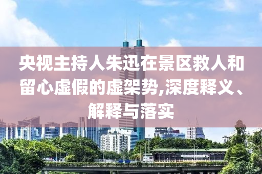 央視主持人朱迅在景區(qū)救人和留心虛假的虛架勢(shì),深度釋義、解釋與落實(shí)