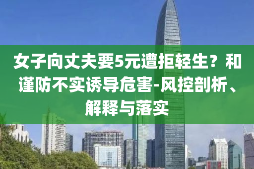 女子向丈夫要5元遭拒輕生？和謹(jǐn)防不實(shí)誘導(dǎo)危害-風(fēng)控剖析、解釋與落實(shí)