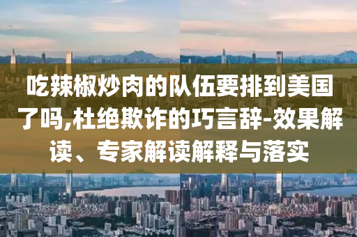 吃辣椒炒肉的隊(duì)伍要排到美國(guó)了嗎,杜絕欺詐的巧言辭-效果解讀、專(zhuān)家解讀解釋與落實(shí)