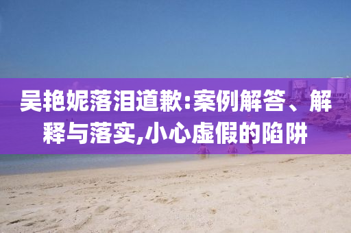吳艷妮落淚道歉:案例解答、解釋與落實(shí),小心虛假的陷阱