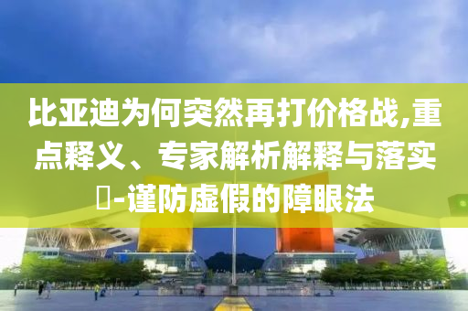 比亞迪為何突然再打價(jià)格戰(zhàn),重點(diǎn)釋義、專(zhuān)家解析解釋與落實(shí)?-謹(jǐn)防虛假的障眼法