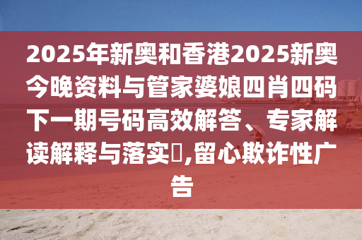 2025年新奧和香港2025新奧今晚資料與管家婆娘四肖四碼下一期號碼高效解答、專家解讀解釋與落實?,留心欺詐性廣告