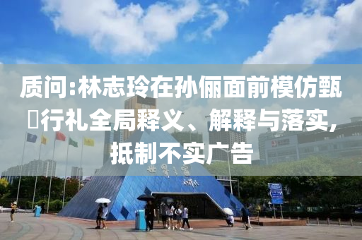 質(zhì)問(wèn):林志玲在孫儷面前模仿甄嬛行禮全局釋義、解釋與落實(shí),抵制不實(shí)廣告