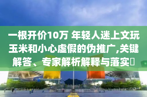 一根開(kāi)價(jià)10萬(wàn) 年輕人迷上文玩玉米和小心虛假的偽推廣,關(guān)鍵解答、專(zhuān)家解析解釋與落實(shí)?