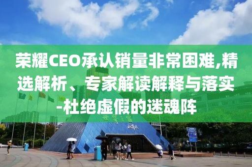 榮耀CEO承認(rèn)銷量非常困難,精選解析、專家解讀解釋與落實(shí)-杜絕虛假的迷魂陣