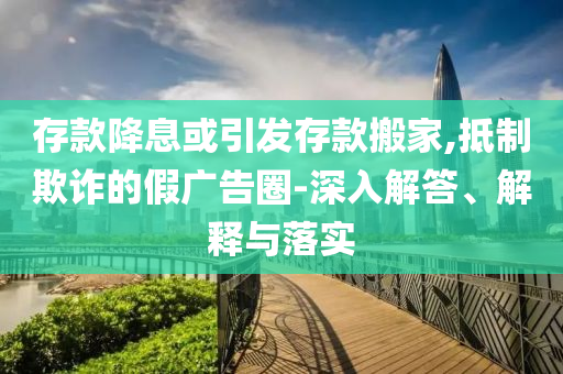 存款降息或引發(fā)存款搬家,抵制欺詐的假廣告圈-深入解答、解釋與落實